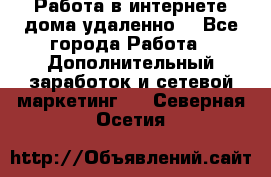 Работа в интернете дома удаленно  - Все города Работа » Дополнительный заработок и сетевой маркетинг   . Северная Осетия
